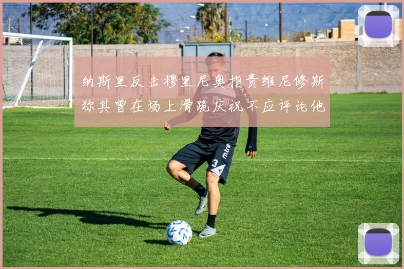 纳斯里反击穆里尼奥指责维尼修斯称其曾在场上滑跪庆祝不应评论他人
