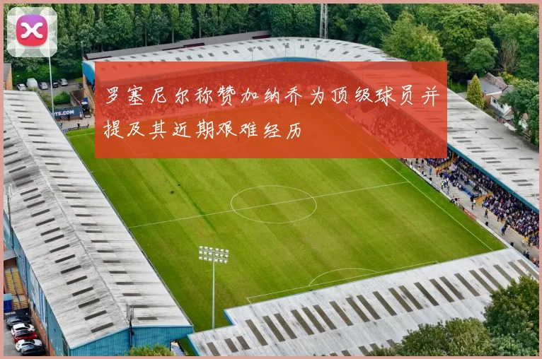 罗塞尼尔称赞加纳乔为顶级球员并提及其近期艰难经历