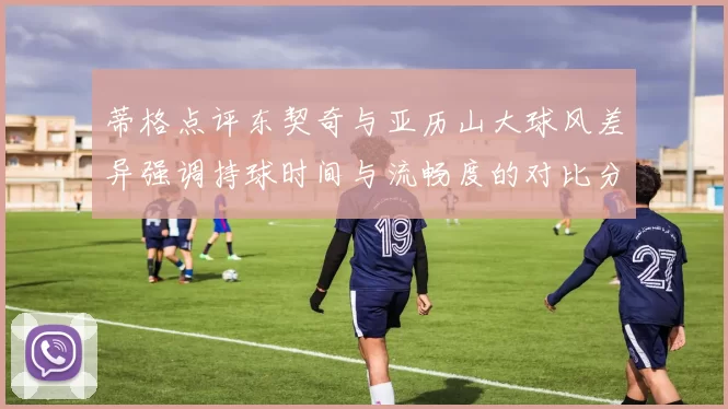 蒂格点评东契奇与亚历山大球风差异强调持球时间与流畅度的对比分析