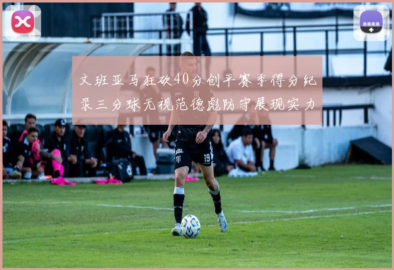 文班亚马狂砍40分创平赛季得分纪录三分球无视范德彪防守展现实力
