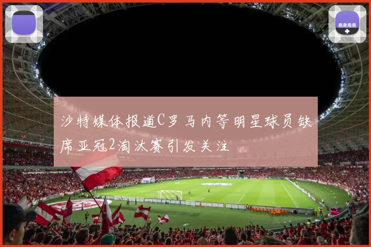 沙特媒体报道C罗马内等明星球员缺席亚冠2淘汰赛引发关注