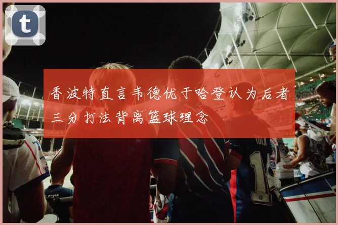 香波特直言韦德优于哈登认为后者三分打法背离篮球理念