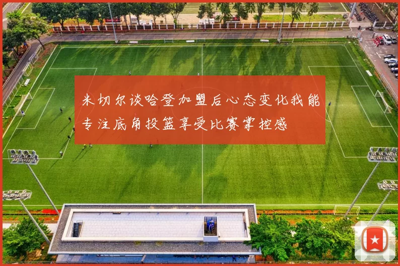 米切尔谈哈登加盟后心态变化我能专注底角投篮享受比赛掌控感