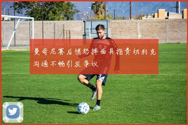 曼奇尼赛后愤怒摔面具指责切利克沟通不畅引发争议