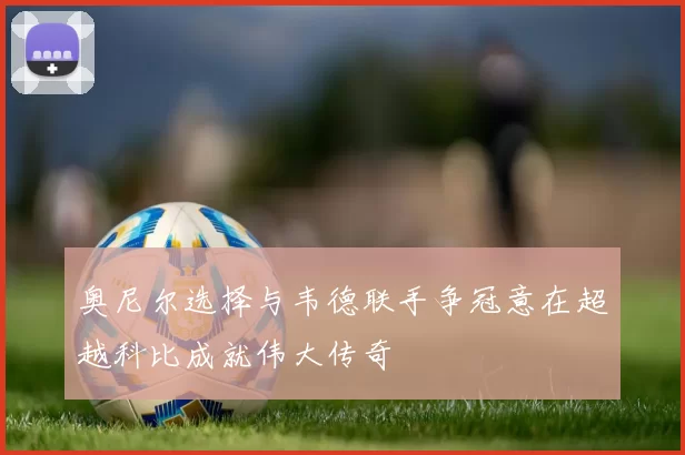 奥尼尔选择与韦德联手争冠意在超越科比成就伟大传奇