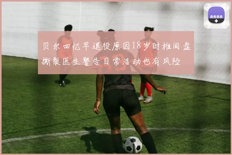 贝尔回忆早退役原因18岁时椎间盘撕裂医生警告日常活动也有风险