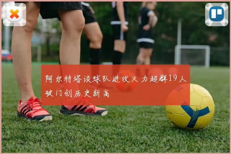 阿尔特塔谈球队进攻火力超群19人破门创历史新高