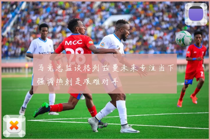 马竞总监谈格列兹曼未来专注当下强调热刺是艰难对手