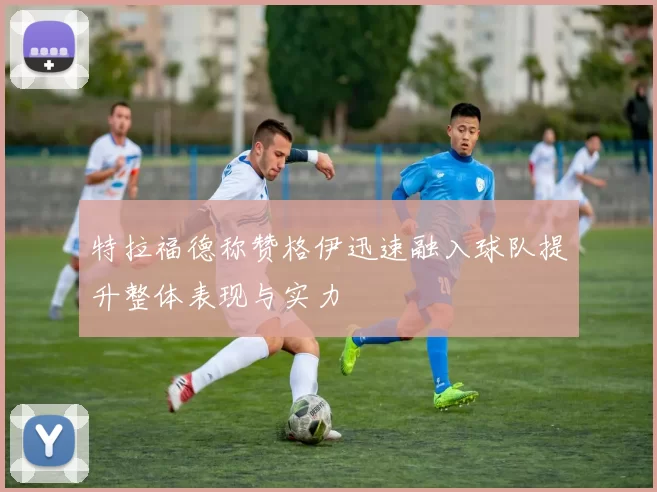 特拉福德称赞格伊迅速融入球队提升整体表现与实力
