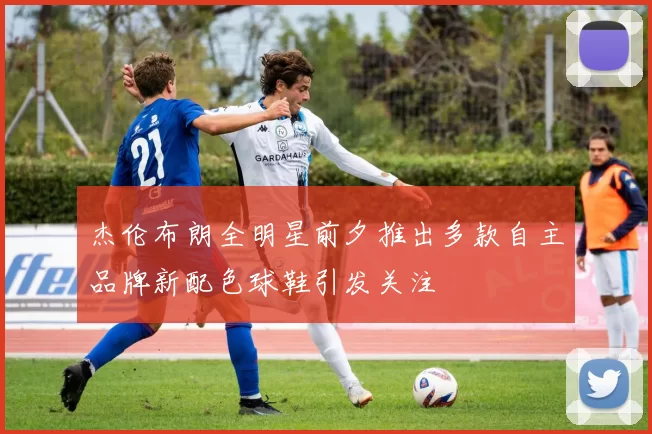 杰伦布朗全明星前夕推出多款自主品牌新配色球鞋引发关注