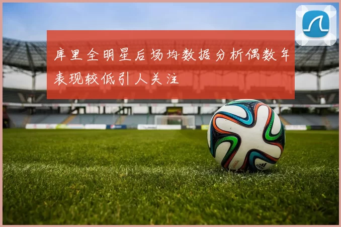 库里全明星后场均数据分析偶数年表现较低引人关注