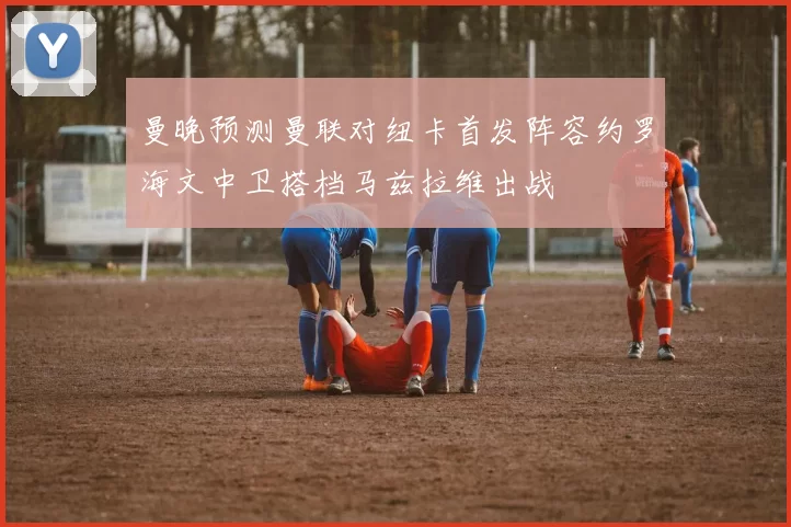 曼晚预测曼联对纽卡首发阵容约罗海文中卫搭档马兹拉维出战