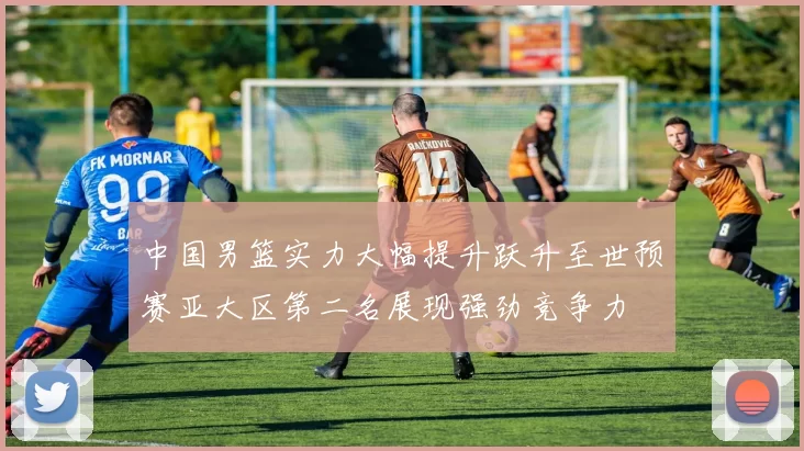 中国男篮实力大幅提升跃升至世预赛亚大区第二名展现强劲竞争力