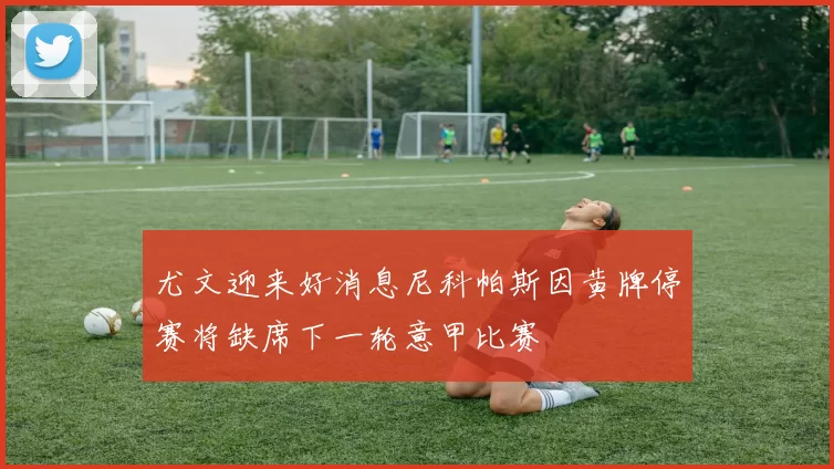 尤文迎来好消息尼科帕斯因黄牌停赛将缺席下一轮意甲比赛