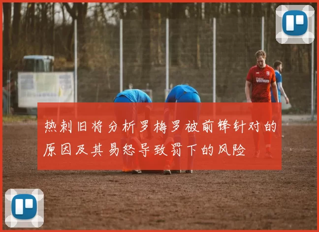 热刺旧将分析罗梅罗被前锋针对的原因及其易怒导致罚下的风险
