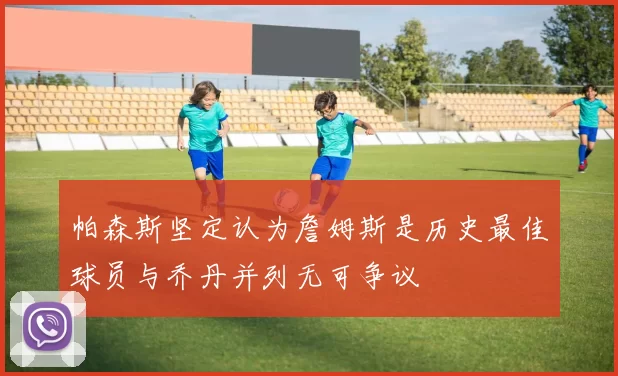 帕森斯坚定认为詹姆斯是历史最佳球员与乔丹并列无可争议