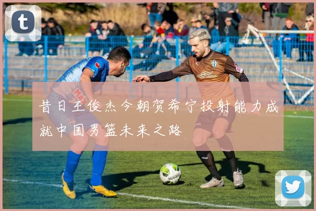 昔日王俊杰今朝贺希宁投射能力成就中国男篮未来之路