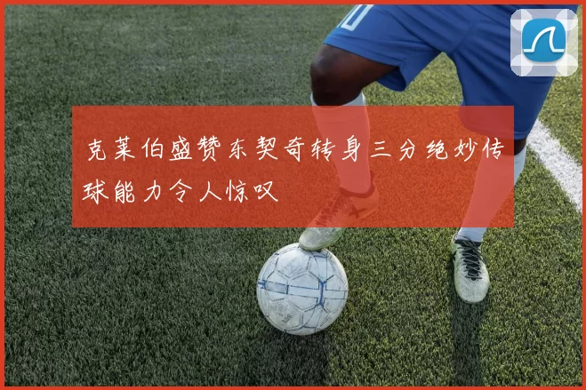 克莱伯盛赞东契奇转身三分绝妙传球能力令人惊叹