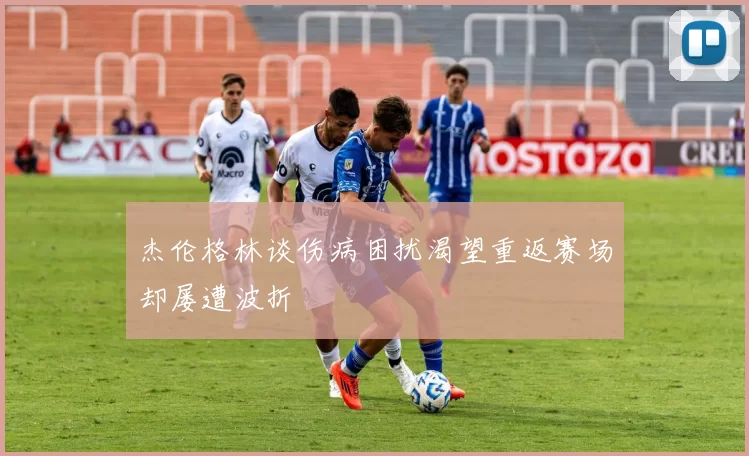 杰伦格林谈伤病困扰渴望重返赛场却屡遭波折
