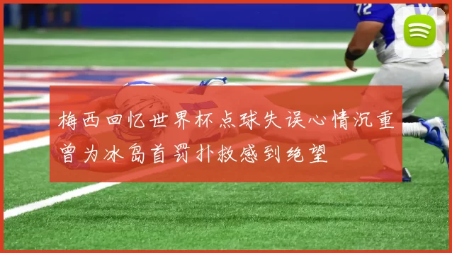 梅西回忆世界杯点球失误心情沉重曾为冰岛首罚扑救感到绝望