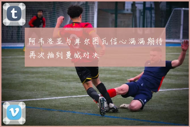 阿韦洛亚与库尔图瓦信心满满期待再次抽到曼城对决