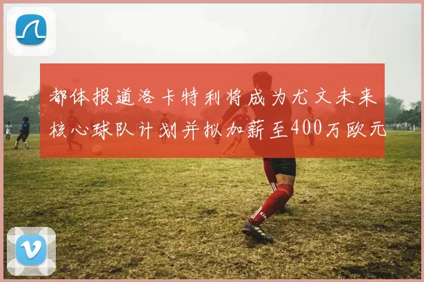 都体报道洛卡特利将成为尤文未来核心球队计划并拟加薪至400万欧元