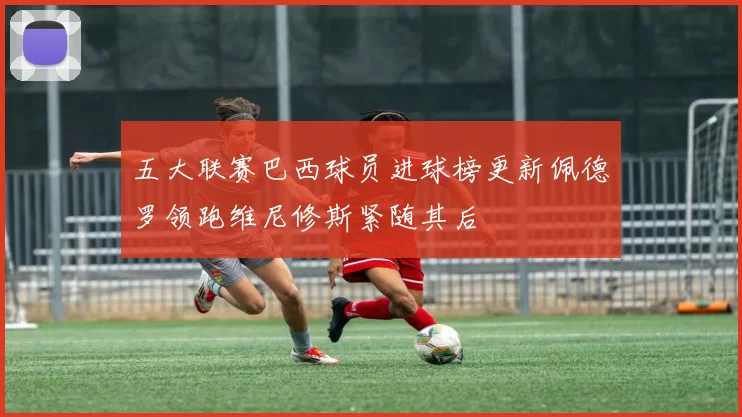 五大联赛巴西球员进球榜更新佩德罗领跑维尼修斯紧随其后