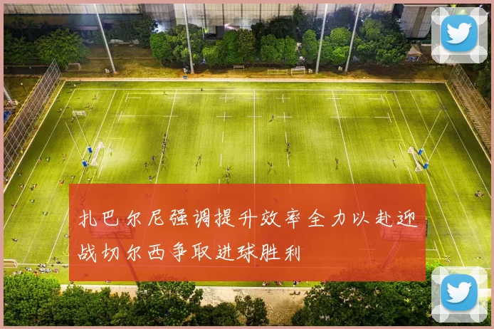 扎巴尔尼强调提升效率全力以赴迎战切尔西争取进球胜利
