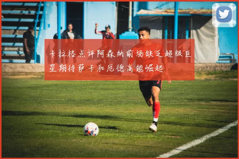 卡拉格点评阿森纳前场缺乏超级巨星期待萨卡和厄德高能崛起