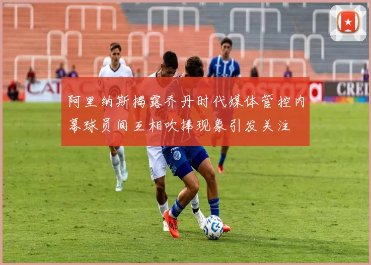 阿里纳斯揭露乔丹时代媒体管控内幕球员间互相吹捧现象引发关注